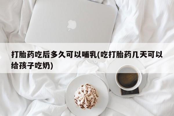 药流药在线购买打胎药吃后多久可以哺乳(吃打胎药几天可以给孩子吃奶)