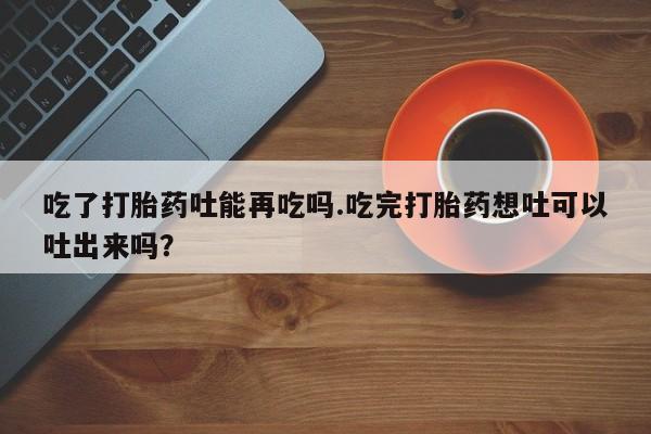 药流药在线购买吃了打胎药吐能再吃吗.吃完打胎药想吐可以吐出来吗？