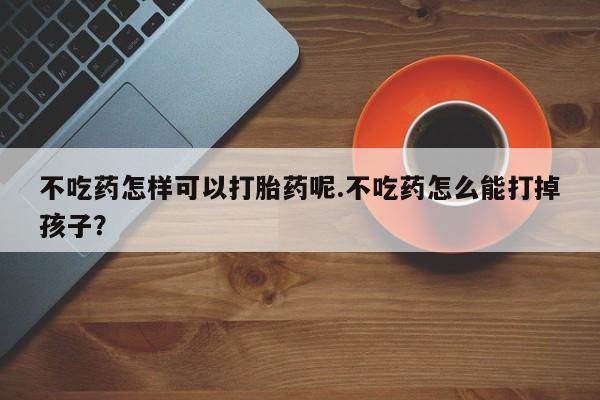 药流药在线购买不吃药怎样可以打胎药呢.不吃药怎么能打掉孩子？