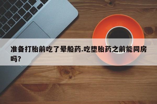 药流药在线购买准备打胎前吃了晕船药.吃堕胎药之前能同房吗？