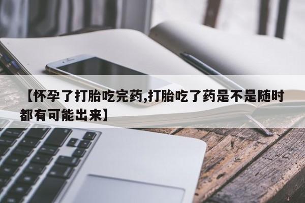 药流药在线购买【怀孕了打胎吃完药,打胎吃了药是不是随时都有可能出来】