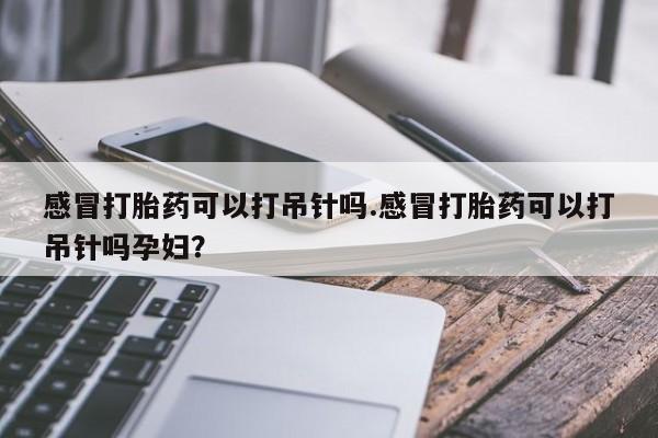 药流药在线购买感冒打胎药可以打吊针吗.感冒打胎药可以打吊针吗孕妇？