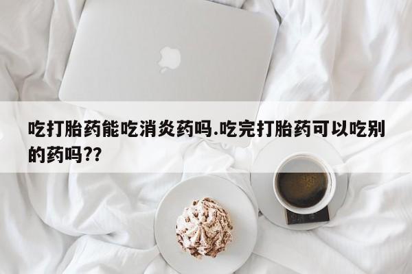 药流药在线购买吃打胎药能吃消炎药吗.吃完打胎药可以吃别的药吗?？