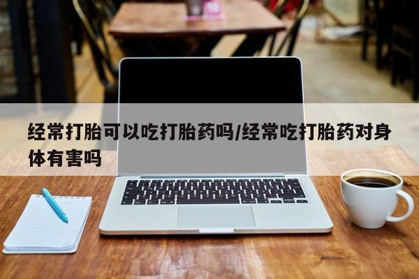 药流药在线购买经常打胎可以吃打胎药吗/经常吃打胎药对身体有害吗