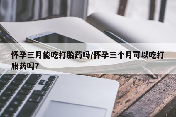 药流药在线购买怀孕三月能吃打胎药吗/怀孕三个月可以吃打胎药吗?