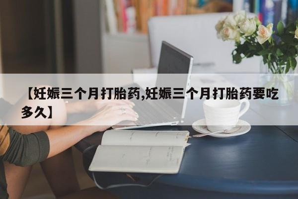 药流药在线购买【妊娠三个月打胎药,妊娠三个月打胎药要吃多久】