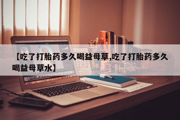药流药在线购买【吃了打胎药多久喝益母草,吃了打胎药多久喝益母草水】