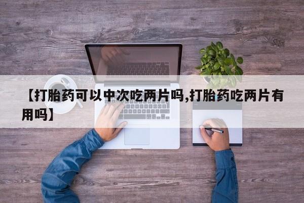 药流药在线购买【打胎药可以中次吃两片吗,打胎药吃两片有用吗】