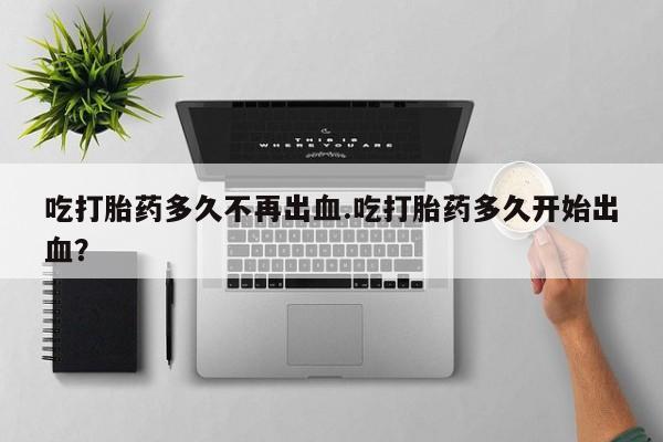 药流药在线购买吃打胎药多久不再出血.吃打胎药多久开始出血？