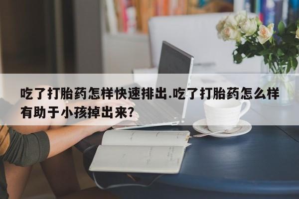 药流药在线购买吃了打胎药怎样快速排出.吃了打胎药怎么样有助于小孩掉出来？