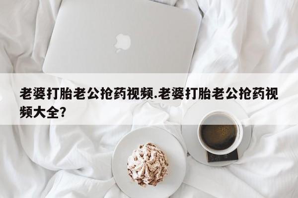 药流药在线购买老婆打胎老公抢药视频.老婆打胎老公抢药视频大全？