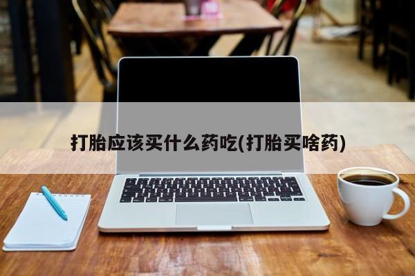 药流药在线购买打胎应该买什么药吃(打胎买啥药)
