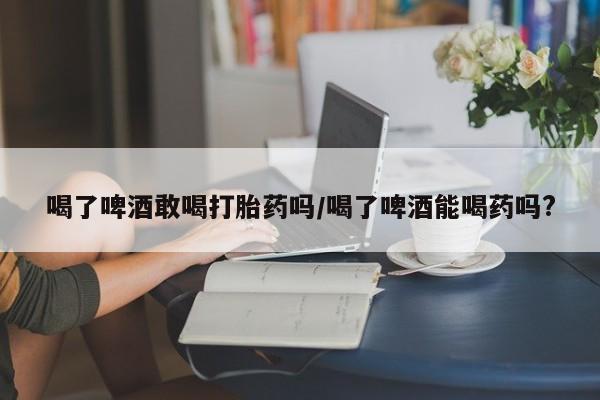 药流药在线购买喝了啤酒敢喝打胎药吗/喝了啤酒能喝药吗?