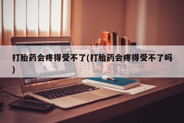 药流药在线购买打胎药会疼得受不了(打胎药会疼得受不了吗)