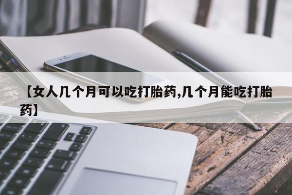 药流药在线购买【女人几个月可以吃打胎药,几个月能吃打胎药】