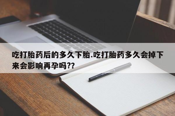 药流药在线购买吃打胎药后的多久下胎.吃打胎药多久会掉下来会影响再孕吗?？