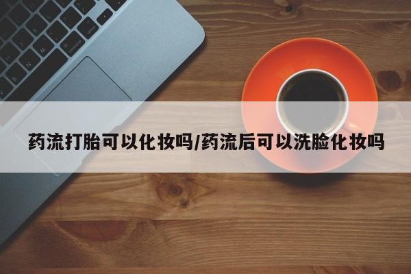 药流药在线购买药流打胎可以化妆吗/药流后可以洗脸化妆吗
