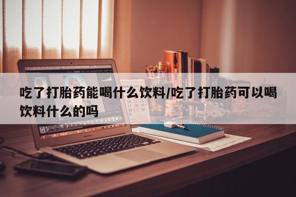 药流药在线购买吃了打胎药能喝什么饮料/吃了打胎药可以喝饮料什么的吗