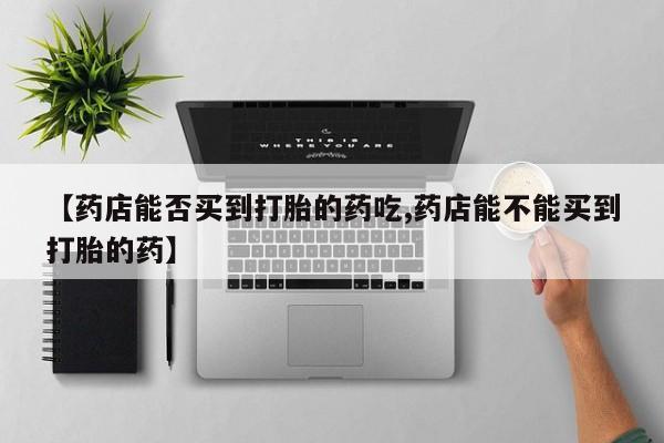 药流药在线购买【药店能否买到打胎的药吃,药店能不能买到打胎的药】