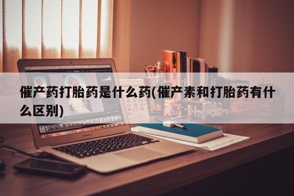 药流药在线购买催产药打胎药是什么药(催产素和打胎药有什么区别)