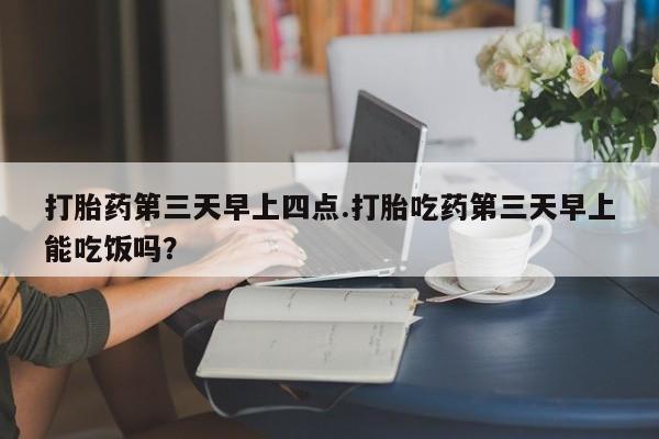 药流药在线购买打胎药第三天早上四点.打胎吃药第三天早上能吃饭吗？
