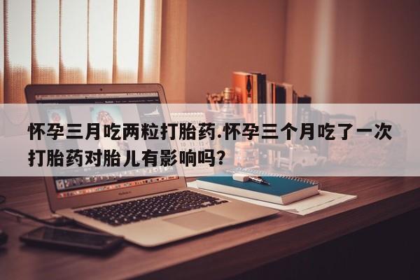 药流药在线购买怀孕三月吃两粒打胎药.怀孕三个月吃了一次打胎药对胎儿有影响吗？
