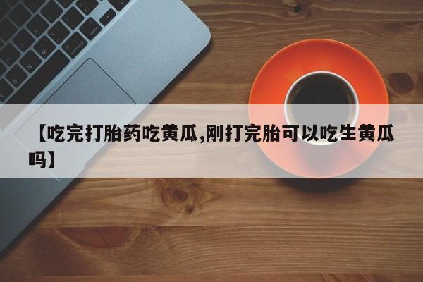 药流药在线购买【吃完打胎药吃黄瓜,刚打完胎可以吃生黄瓜吗】
