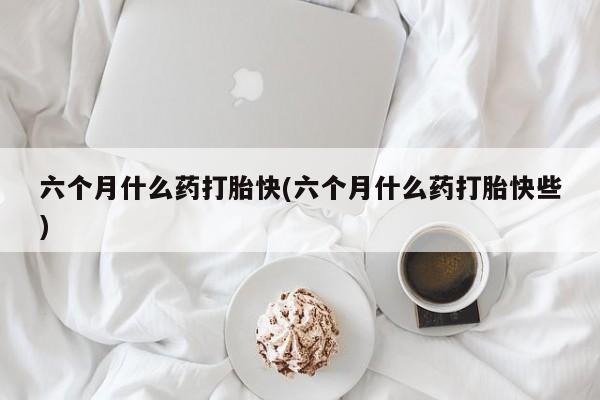 药流药在线购买六个月什么药打胎快(六个月什么药打胎快些)