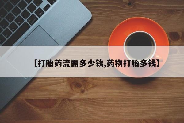 药流药在线购买【打胎药流需多少钱,药物打胎多钱】
