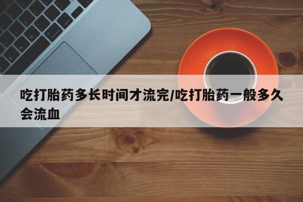 药流药在线购买吃打胎药多长时间才流完/吃打胎药一般多久会流血