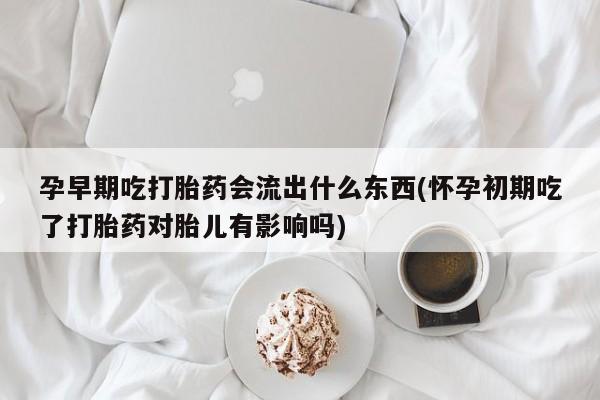 药流药在线购买孕早期吃打胎药会流出什么东西(怀孕初期吃了打胎药对胎儿有影响吗)
