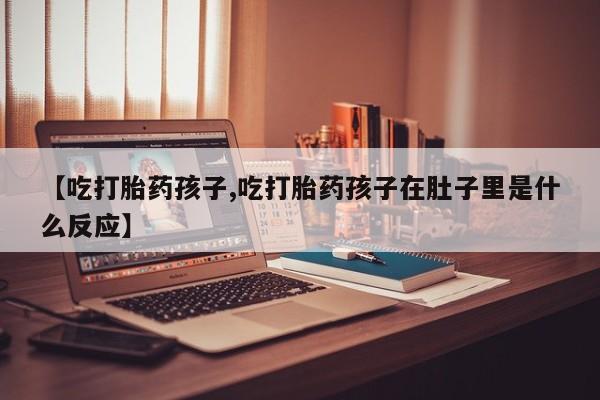 药流药在线购买【吃打胎药孩子,吃打胎药孩子在肚子里是什么反应】
