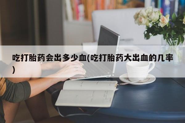 药流药在线购买吃打胎药会出多少血(吃打胎药大出血的几率)