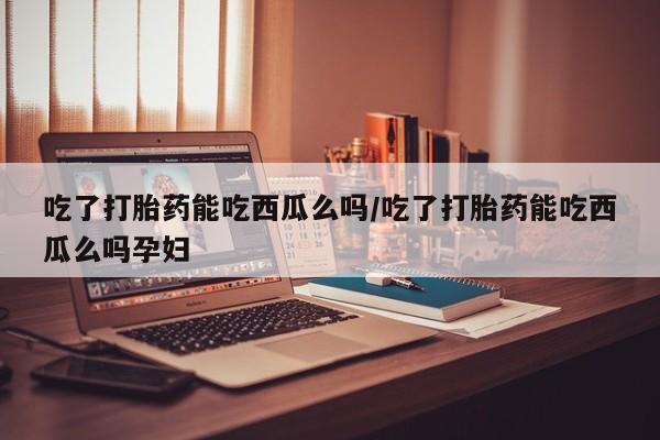 药流药在线购买吃了打胎药能吃西瓜么吗/吃了打胎药能吃西瓜么吗孕妇