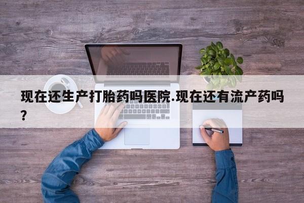 药流药在线购买现在还生产打胎药吗医院.现在还有流产药吗？