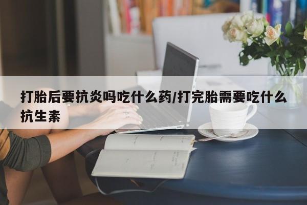 药流药在线购买打胎后要抗炎吗吃什么药/打完胎需要吃什么抗生素