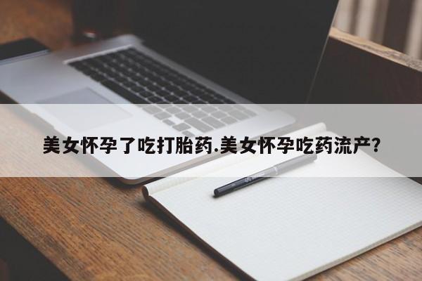 药流药在线购买美女怀孕了吃打胎药.美女怀孕吃药流产？