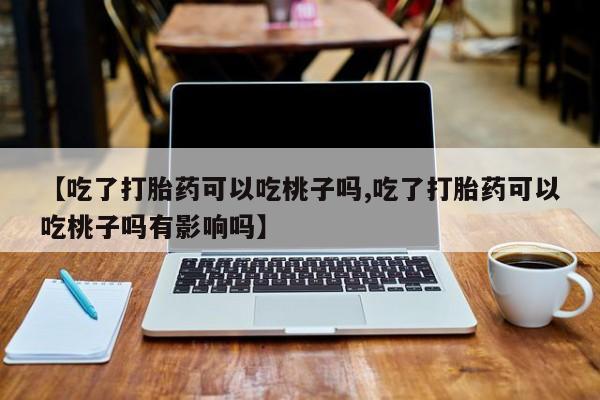 药流药在线购买【吃了打胎药可以吃桃子吗,吃了打胎药可以吃桃子吗有影响吗】