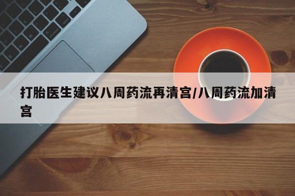 药流药在线购买打胎医生建议八周药流再清宫/八周药流加清宫