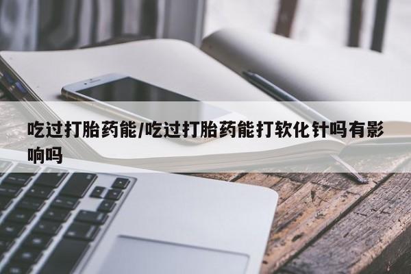 药流药在线购买吃过打胎药能/吃过打胎药能打软化针吗有影响吗