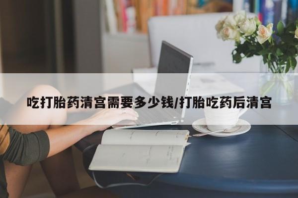 药流药在线购买吃打胎药清宫需要多少钱/打胎吃药后清宫