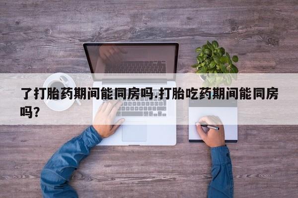 药流药在线购买了打胎药期间能同房吗.打胎吃药期间能同房吗？