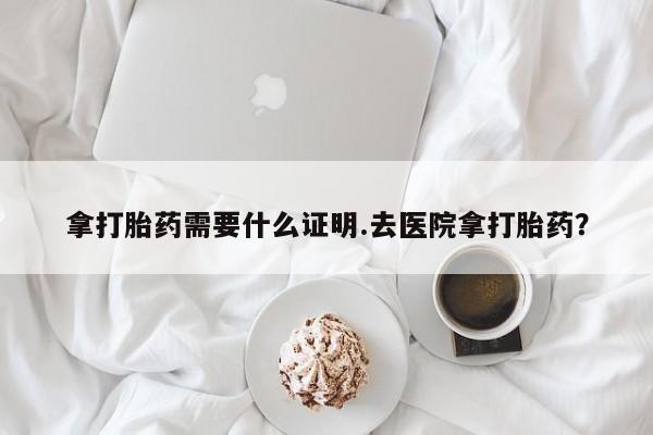 药流药在线购买拿打胎药需要什么证明.去医院拿打胎药？