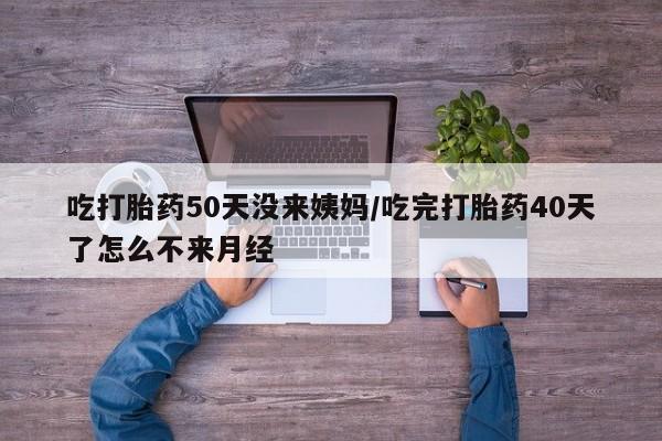 药流药在线购买吃打胎药50天没来姨妈/吃完打胎药40天了怎么不来月经