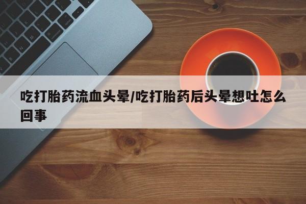 药流药在线购买吃打胎药流血头晕/吃打胎药后头晕想吐怎么回事