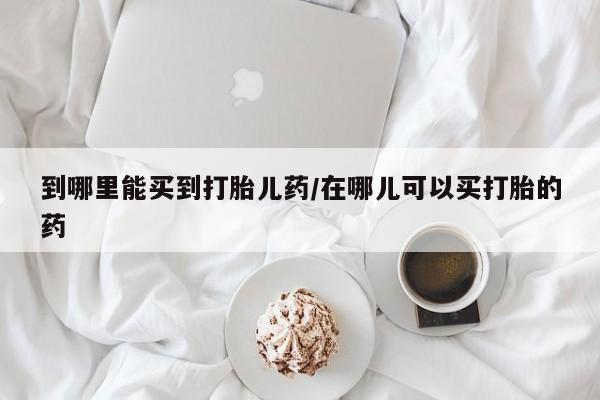 药流药在线购买到哪里能买到打胎儿药/在哪儿可以买打胎的药