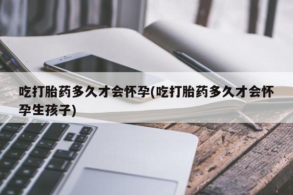 药流药在线购买吃打胎药多久才会怀孕(吃打胎药多久才会怀孕生孩子)