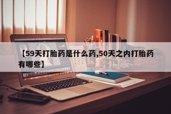 药流药在线购买【59天打胎药是什么药,50天之内打胎药有哪些】