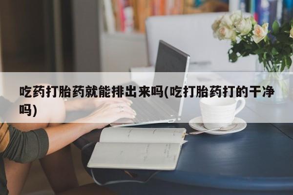 药流药在线购买吃药打胎药就能排出来吗(吃打胎药打的干净吗)