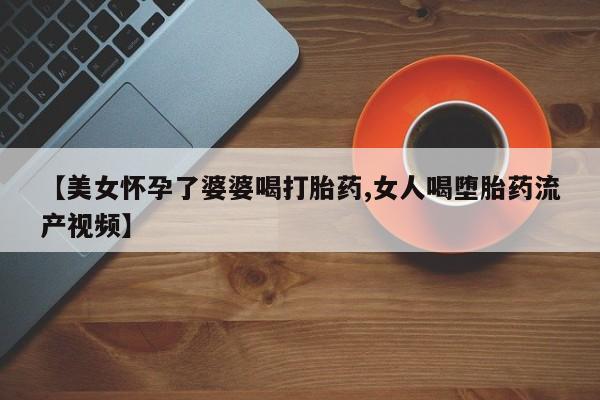 药流药在线购买【美女怀孕了婆婆喝打胎药,女人喝堕胎药流产视频】